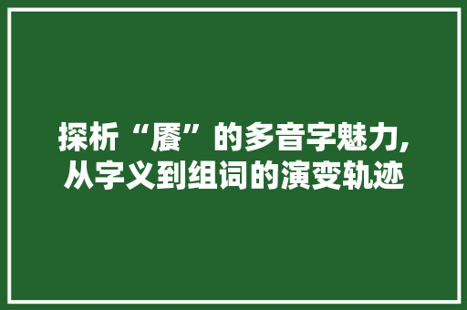 探析“餍”的多音字魅力,从字义到组词的演变轨迹