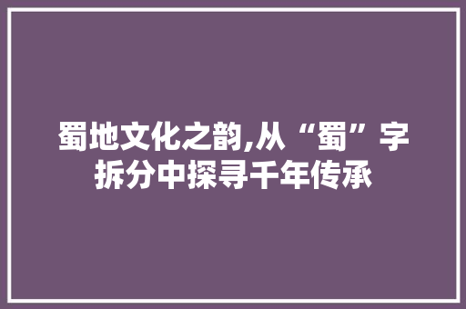蜀地文化之韵,从“蜀”字拆分中探寻千年传承
