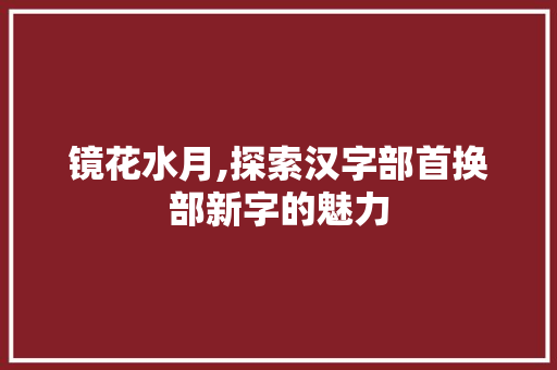 镜花水月,探索汉字部首换部新字的魅力 职场写作