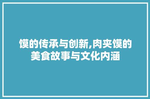 馍的传承与创新,肉夹馍的美食故事与文化内涵