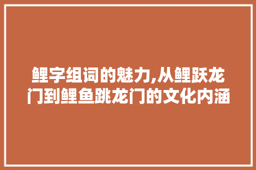 鲤字组词的魅力,从鲤跃龙门到鲤鱼跳龙门的文化内涵