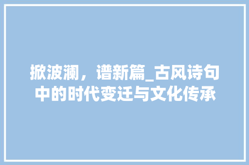 掀波澜，谱新篇_古风诗句中的时代变迁与文化传承