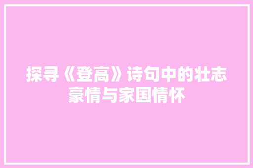 探寻《登高》诗句中的壮志豪情与家国情怀