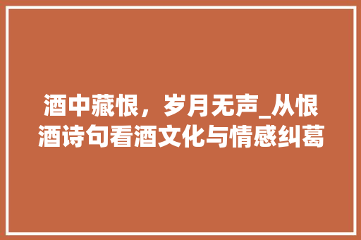 酒中藏恨，岁月无声_从恨酒诗句看酒文化与情感纠葛