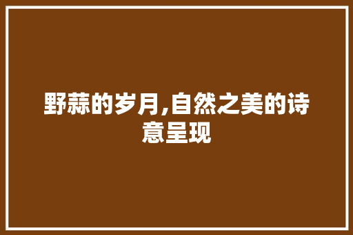 野蒜的岁月,自然之美的诗意呈现