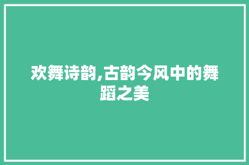 欢舞诗韵,古韵今风中的舞蹈之美