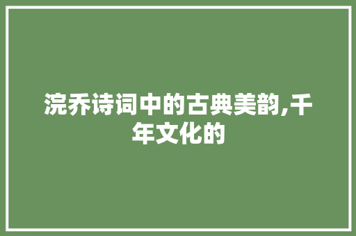 浣乔诗词中的古典美韵,千年文化的