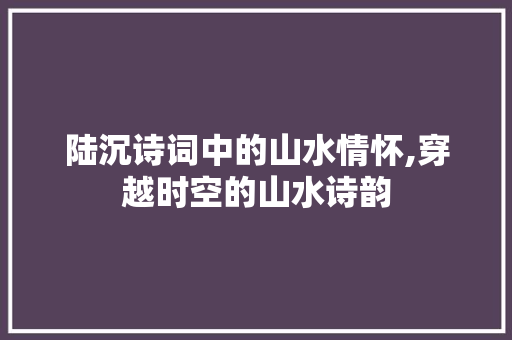 陆沉诗词中的山水情怀,穿越时空的山水诗韵