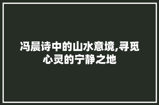 冯晨诗中的山水意境,寻觅心灵的宁静之地