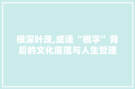 根深叶茂,成语“根字”背后的文化底蕴与人生哲理