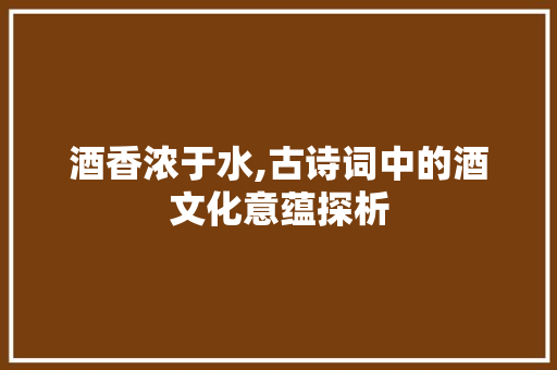 酒香浓于水,古诗词中的酒文化意蕴探析