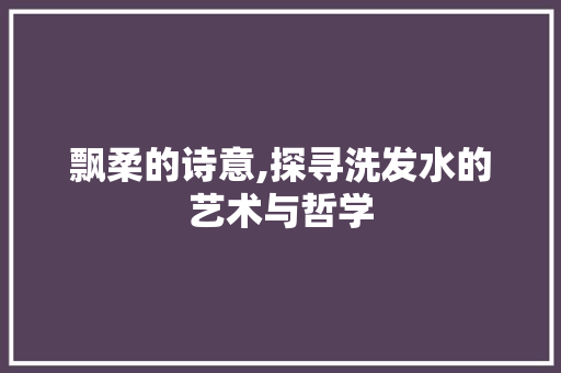 飘柔的诗意,探寻洗发水的艺术与哲学