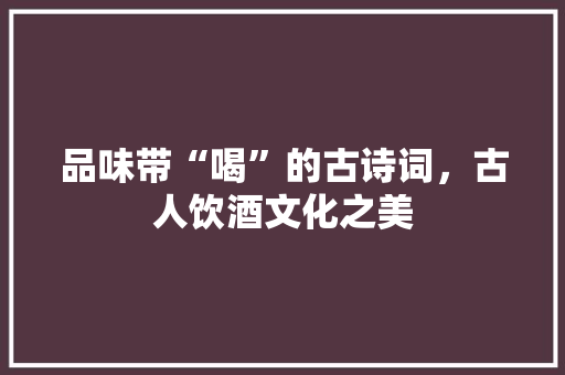 品味带“喝”的古诗词，古人饮酒文化之美