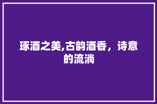 琢酒之美,古韵酒香，诗意的流淌