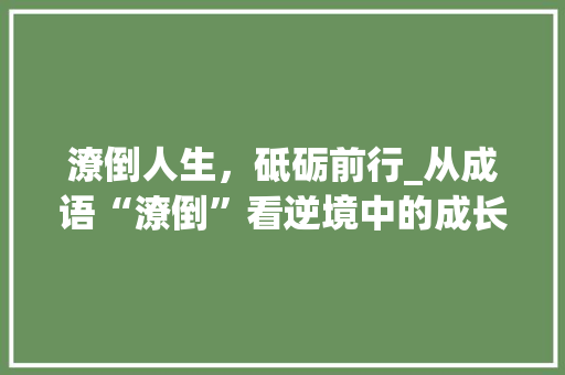 潦倒人生，砥砺前行_从成语“潦倒”看逆境中的成长与蜕变 应用文