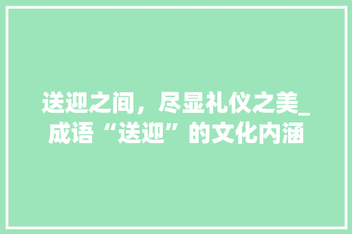 送迎之间，尽显礼仪之美_成语“送迎”的文化内涵