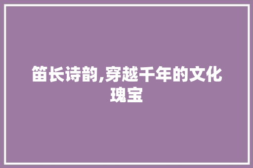 笛长诗韵,穿越千年的文化瑰宝