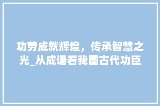 功劳成就辉煌，传承智慧之光_从成语看我国古代功臣的风采