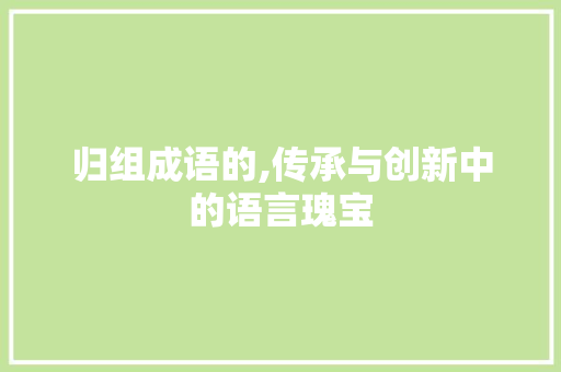 归组成语的,传承与创新中的语言瑰宝