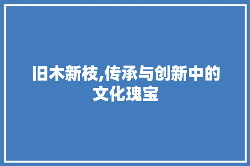 旧木新枝,传承与创新中的文化瑰宝