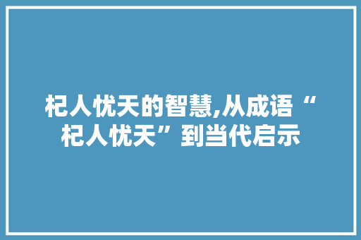 杞人忧天的智慧,从成语“杞人忧天”到当代启示