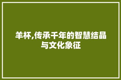 羊杯,传承千年的智慧结晶与文化象征
