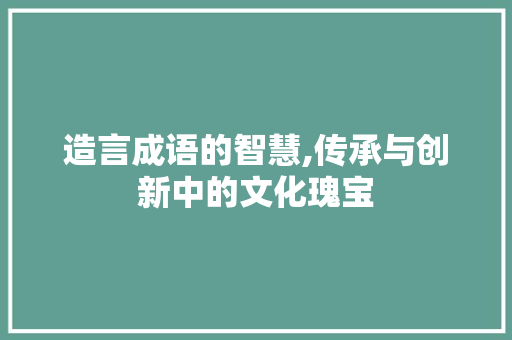 造言成语的智慧,传承与创新中的文化瑰宝