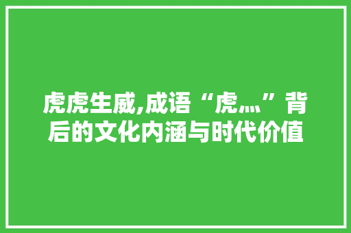 虎虎生威,成语“虎灬”背后的文化内涵与时代价值