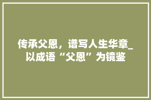 传承父恩，谱写人生华章_以成语“父恩”为镜鉴