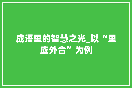 成语里的智慧之光_以“里应外合”为例 应用文