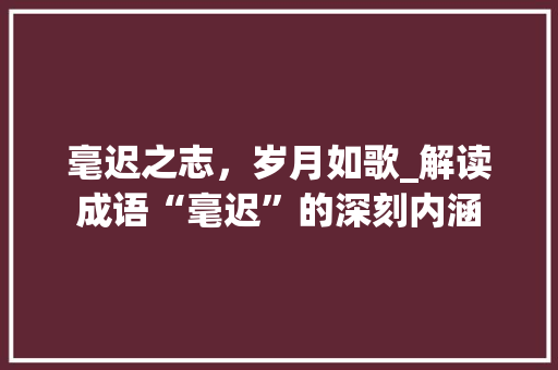 毫迟之志，岁月如歌_解读成语“毫迟”的深刻内涵