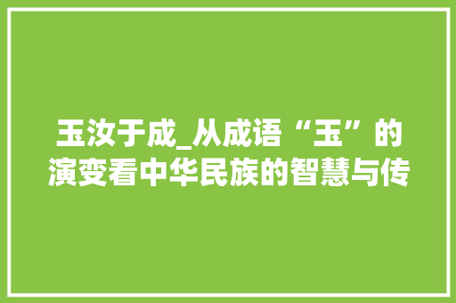 玉汝于成_从成语“玉”的演变看中华民族的智慧与传承 诗词鉴赏