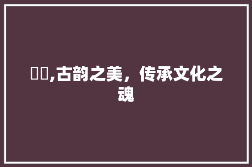 芣苢,古韵之美，传承文化之魂 职场写作