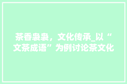 茶香袅袅，文化传承_以“文茶成语”为例讨论茶文化在当代社会的影响