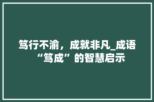 笃行不渝，成就非凡_成语“笃成”的智慧启示 应用文