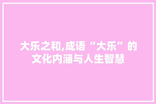 大乐之和,成语“大乐”的文化内涵与人生智慧