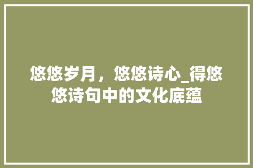 悠悠岁月，悠悠诗心_得悠悠诗句中的文化底蕴 应用文