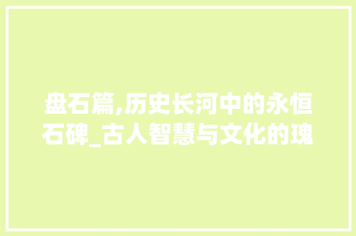 盘石篇,历史长河中的永恒石碑_古人智慧与文化的瑰宝
