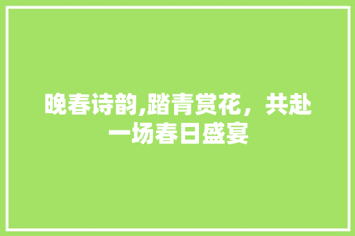 晚春诗韵,踏青赏花，共赴一场春日盛宴