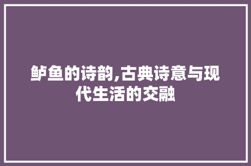 鲈鱼的诗韵,古典诗意与现代生活的交融