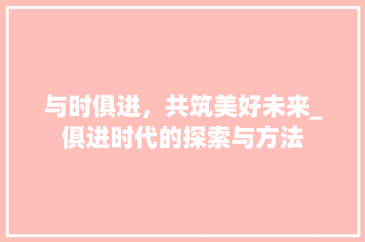 与时俱进，共筑美好未来_俱进时代的探索与方法