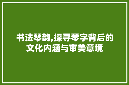 书法琴韵,探寻琴字背后的文化内涵与审美意境