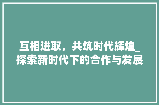 互相进取，共筑时代辉煌_探索新时代下的合作与发展