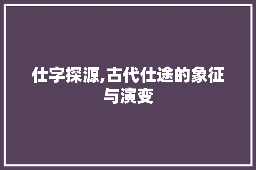 仕字探源,古代仕途的象征与演变 职场写作