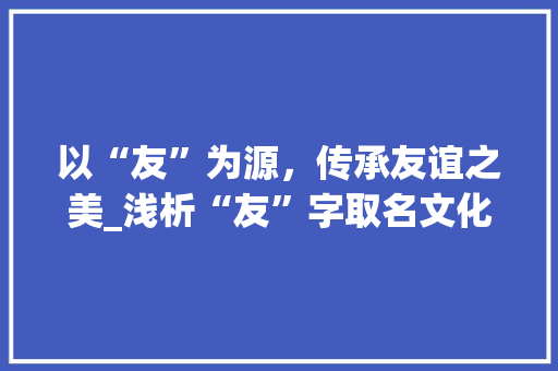 以“友”为源，传承友谊之美_浅析“友”字取名文化及其内涵