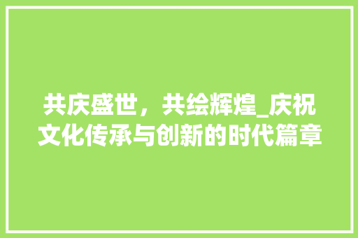 共庆盛世，共绘辉煌_庆祝文化传承与创新的时代篇章