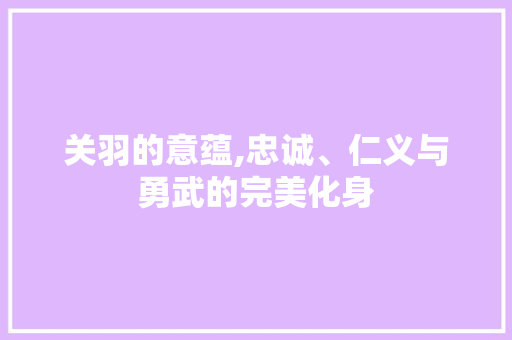 关羽的意蕴,忠诚、仁义与勇武的完美化身