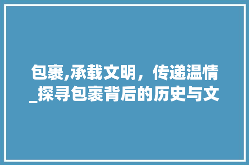 包裹,承载文明，传递温情_探寻包裹背后的历史与文化