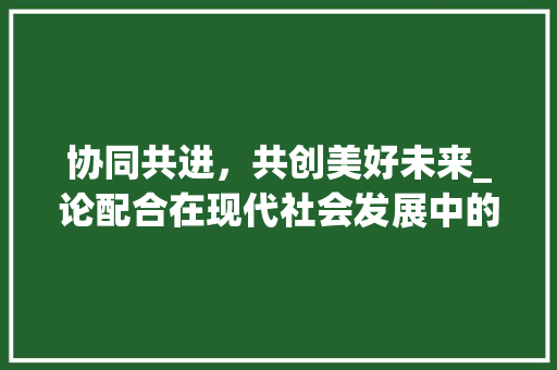 协同共进，共创美好未来_论配合在现代社会发展中的重要性 诗词应用