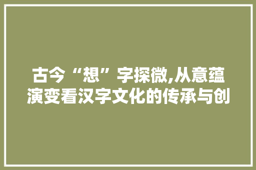 古今“想”字探微,从意蕴演变看汉字文化的传承与创新 会议纪要